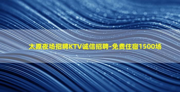 太原夜场招聘KTV诚信招聘-免费住宿1500场